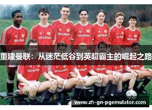 重建曼联:从迷茫低谷到英超霸主的崛起之路 重建曼联:从迷茫低谷到英超霸主的崛起之路