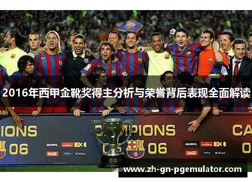2016年西甲金靴奖得主分析与荣誉背后表现全面解读 2016年西甲金靴奖得主分析与荣誉背后表现全面解读