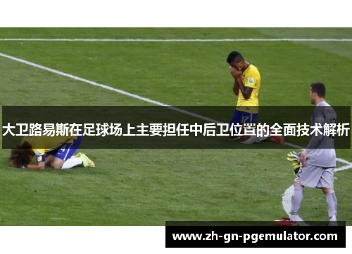 大卫路易斯在足球场上主要担任中后卫位置的全面技术解析