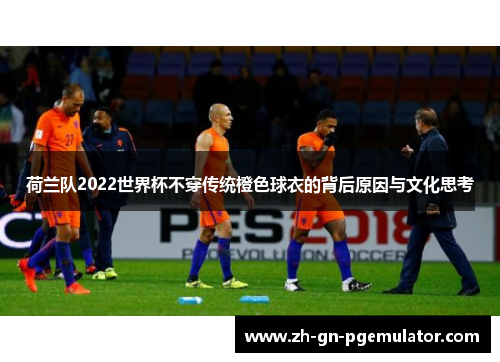 荷兰队2022世界杯不穿传统橙色球衣的背后原因与文化思考