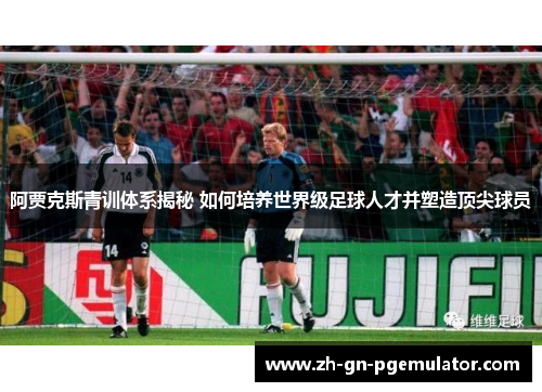 阿贾克斯青训体系揭秘 如何培养世界级足球人才并塑造顶尖球员