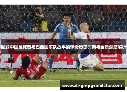 回顾中国足球曾与巴西国家队战平的珍贵历史时刻与全景深度解析