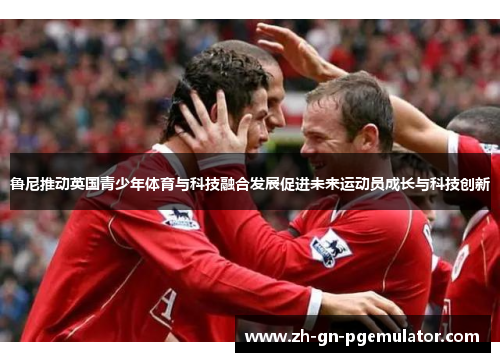 鲁尼推动英国青少年体育与科技融合发展促进未来运动员成长与科技创新