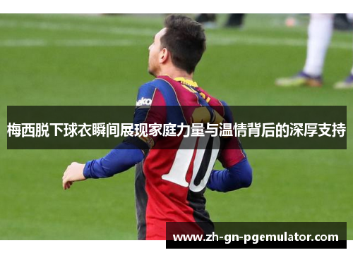 梅西脱下球衣瞬间展现家庭力量与温情背后的深厚支持 梅西脱下球衣瞬间展现家庭力量与温情背后的深厚支持