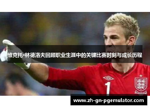 维克托·林德洛夫回顾职业生涯中的关键比赛时刻与成长历程