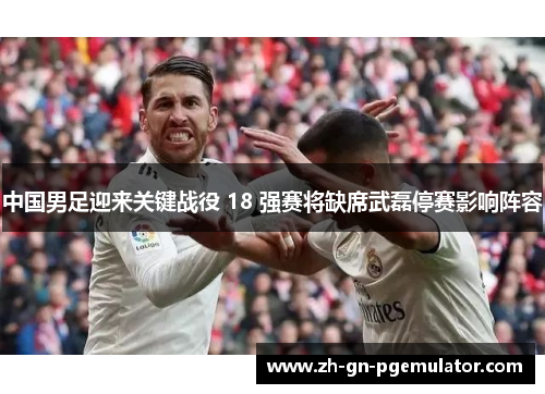 中国男足迎来关键战役 18 强赛将缺席武磊停赛影响阵容