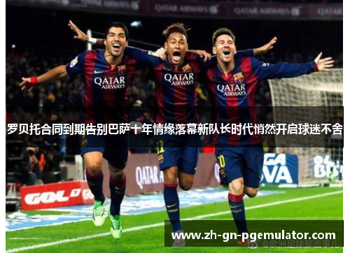 罗贝托合同到期告别巴萨十年情缘落幕新队长时代悄然开启球迷不舍